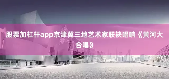 股票加杠杆app京津冀三地艺术家联袂唱响《黄河大合唱》