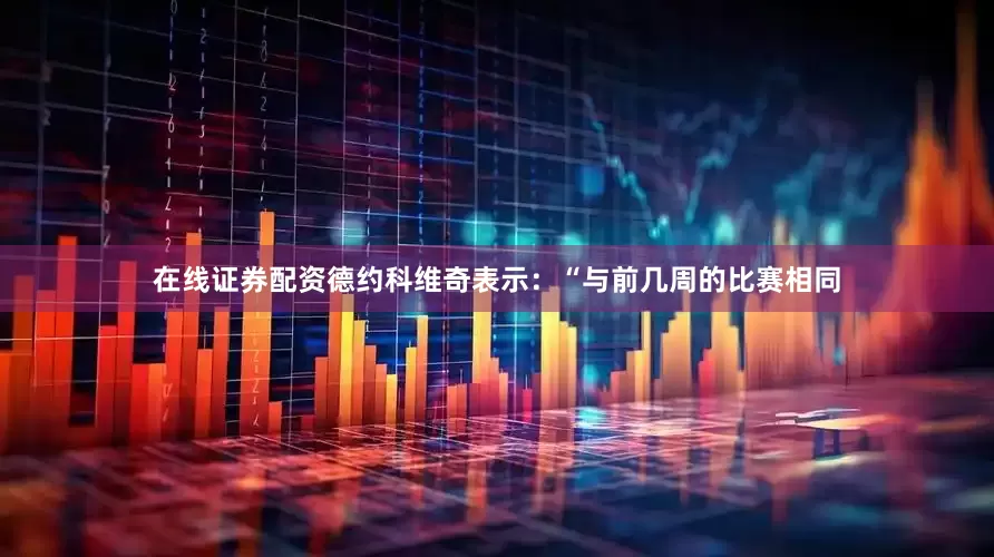 在线证券配资德约科维奇表示：“与前几周的比赛相同