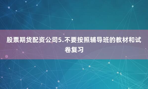 股票期货配资公司5.不要按照辅导班的教材和试卷复习