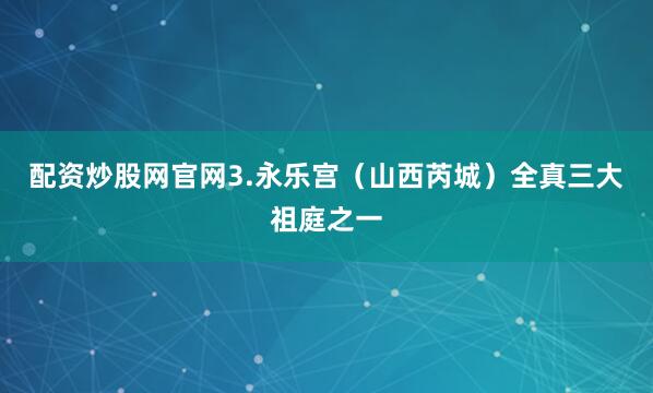 配资炒股网官网3.永乐宫（山西芮城）全真三大祖庭之一